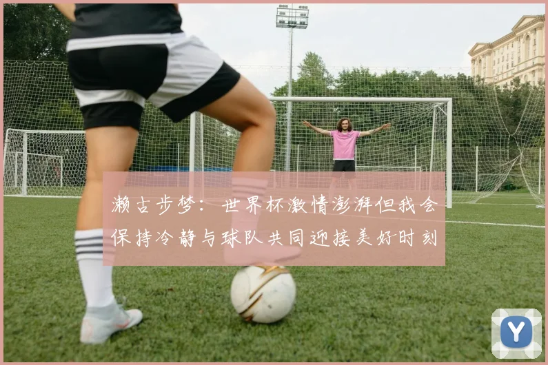 濑古步梦：世界杯激情澎湃但我会保持冷静与球队共同迎接美好时刻