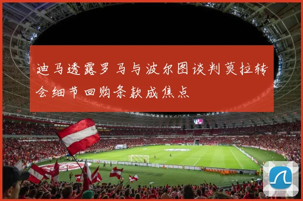 迪马透露罗马与波尔图谈判莫拉转会细节回购条款成焦点